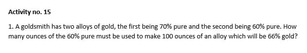 Activity no. 15
1. A goldsmith has two alloys of gold, the first being 70% pure and the second being 60% pure. How
many ounces of the 60% pure must be used to make 100 ounces of an alloy which will be 66% gold?
