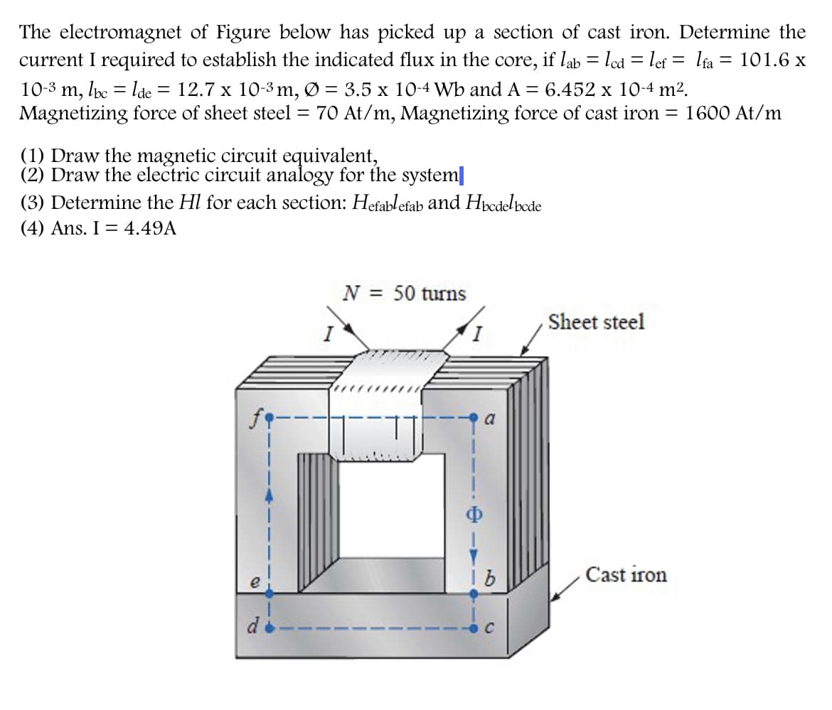 The electromagnet of Figure below has picked up a section of cast iron. Determine the
current I required to establish the indicated flux in the
core,
if lab = led = lef = lia = 101.6 x
10-3 m, lc = lde
Magnetizing force of sheet steel = 70 At/m, Magnetizing force of cast iron = 1600 At/m
= 12.7 x 10-3 m, Ø = 3.5 x 10-4 Wb andA = 6.452 x 10-4 m².
(1) Draw the magnetic circuit equivalent,
(2) Draw the electric circuit analogy for the system
(3) Determine the Hl for each section: Hefablefab and Hpcdelbode
(4) Ans. I = 4.49A
N = 50 turns
Sheet steel
I.
1 b
Cast iron
C
