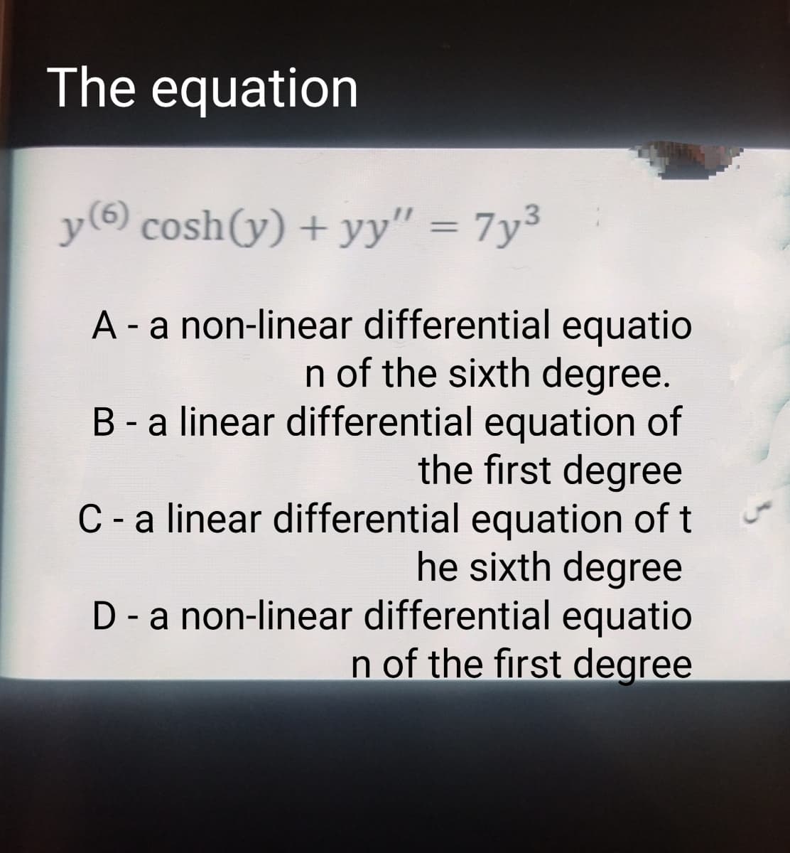 The equation
y (6) cosh(y) + yy" = 7y³
A - a non-linear differential equatio
n of the sixth degree.
B - a linear differential equation of
the first degree
C-a linear differential equation of t
he sixth degree
D - a non-linear differential equatio
n of the first degree