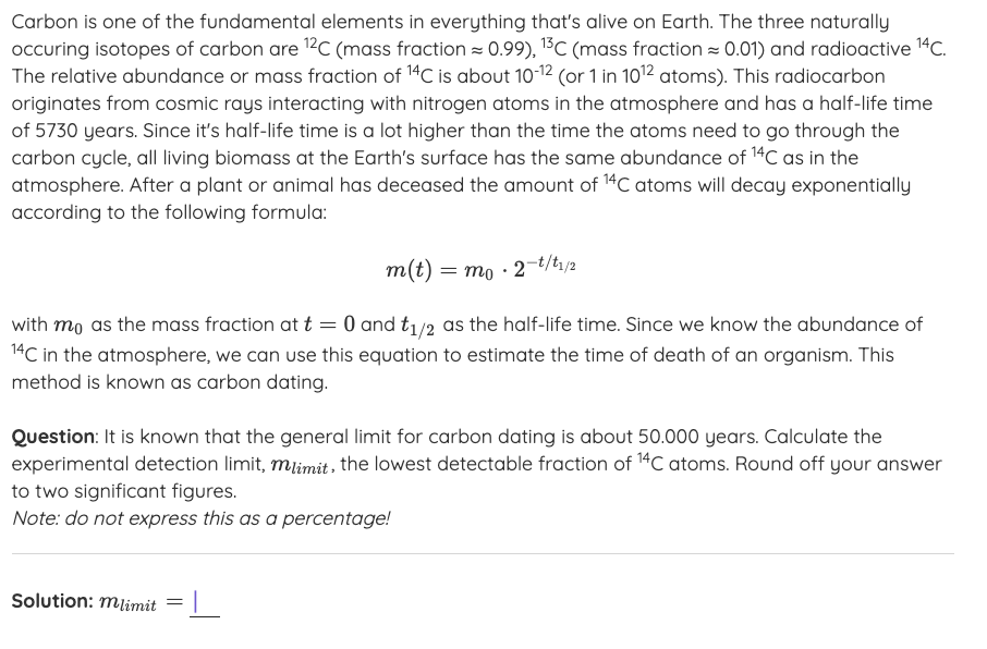 Carbon is one of the fundamental elements in everything that's alive on Earth. The three naturally
occuring isotopes of carbon are 12C (mass fraction = 0.99), 1³C (mass fraction = 0.01) and radioactive 14C.
The relative abundance or mass fraction of 14C is about 10-12 (or 1 in 1012 atoms). This radiocarbon
originates from cosmic rays interacting with nitrogen atoms in the atmosphere and has a half-life time
of 5730 years. Since it's half-life time is a lot higher than the time the atoms need to go through the
carbon cycle, all living biomass at the Earth's surface has the same abundance of 14C as in the
atmosphere. After a plant or animal has deceased the amount of 14C atoms will decay exponentially
according to the following formula:
= mo · 2-t/tı/2
with mo as the mass fraction at t = 0 and t1/2 as the half-life time. Since we know the abundance of
14C in the atmosphere, we can use this equation to estimate the time of death of an organism. This
method is known as carbon dating.
Question: It is known that the general limit for carbon dating is about 50.000 years. Calculate the
experimental detection limit, mlimit, the lowest detectable fraction of 14C atoms. Round off your answer
to two significant figures.
Note: do not express this as a percentage!
Solution: mlimit
