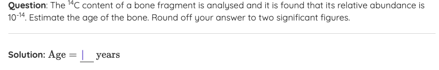 Question: The 14C content of a bone fragment is analysed and it is found that its relative abundance is
10-14. Estimate the age of the bone. Round off your answer to two significant figures.
Solution: Age
years
%3D
