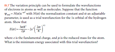 19.7 The variation principle can be used to formulate the wavefunctions
of electrons in atoms as well as molecules. Suppose that the function
Wma = N(a)e* with N(a) the normalization constant and a an adjustable
parameter, is used as a trial wavefunction for the 1s orbital of the hydrogen
t
atom. Show that
3ah?
2a
- 2e
E(a)=-
where e is the fundamental charge, and µ is the reduced mass for the atom.
What is the minimum energy associated with this trial wavefunction?
