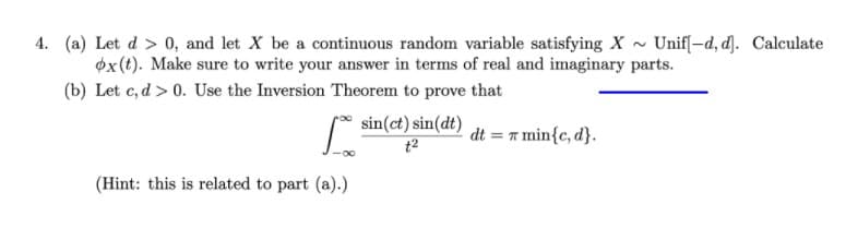 4. (a) Let d > 0, and let X be a continuous random variable satisfying X - Unifl-d, d]). Calculate
øx(t). Make sure to write your answer in terms of real and imaginary parts.
(b) Let c, d > 0. Use the Inversion Theorem to prove that
* sin(ct) sin(dt)
dt = r min{c, d}.
t2
(Hint: this is related to part (a).)
