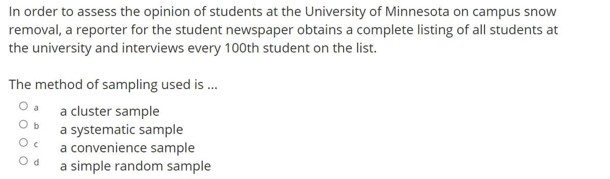 In order to assess the opinion of students at the University of Minnesota on campus snow
removal, a reporter for the student newspaper obtains a complete listing of all students at
the university and interviews every 100th student on the list.
The method of sampling used is ...
a cluster sample
a
Ob
a systematic sample
a convenience sample
O d
a simple random sample
