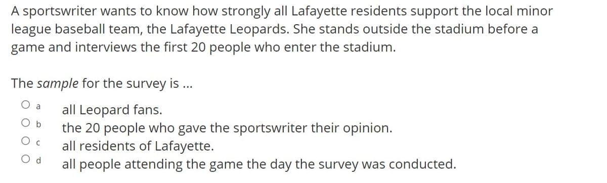 A sportswriter wants to know how strongly all Lafayette residents support the local minor
league baseball team, the Lafayette Leopards. She stands outside the stadium before a
game and interviews the first 20 people who enter the stadium.
The sample for the survey is ..
O a
all Leopard fans.
the 20 people who gave the sportswriter their opinion.
all residents of Lafayette.
O b
O c
O d
all people attending the game the day the survey was conducted.
