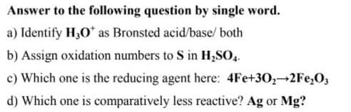 Answer to the following question by single word.
a) Identify H3O* as Bronsted acid/base/ both
b) Assign oxidation numbers to S in H,SO,.
c) Which one is the reducing agent here: 4Fe+30,-2Fe,O3
d) Which one is comparatively less reactive? Ag or Mg?
