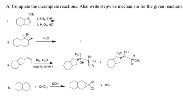 A. Complete the incomplete reactions. Also write stepwise mechanism for the given reactions.
CH,
1. BH, THE
l. H,O2, HO
i.
Br
H20
H,C
H,C, OH
Br
Br2. H,0
OH
CH,
CH,
Br
organic solvent
кон
+ CHCI,
+ KCI
iv.
CI
