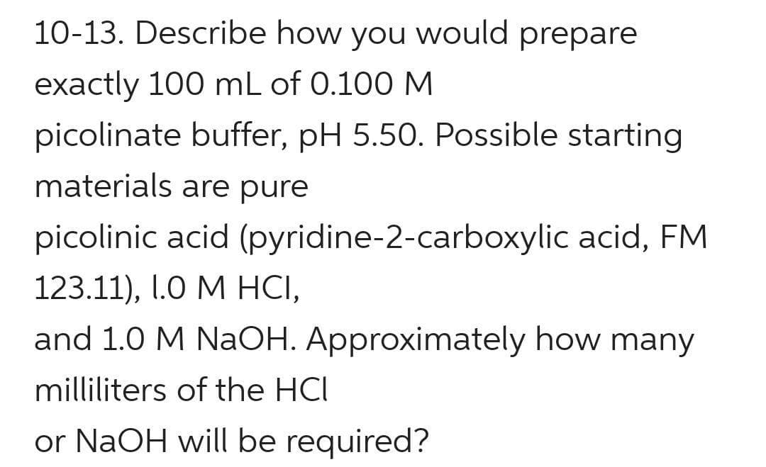 10-13. Describe how you would prepare
exactly 100 mL of 0.100 M
picolinate buffer, pH 5.50. Possible starting
materials are pure
picolinic acid (pyridine-2-carboxylic acid, FM
123.11), I.0 M HCI,
and 1.0 M NaOH. Approximately how many
milliliters of the HCI
or NaOH will be required?
