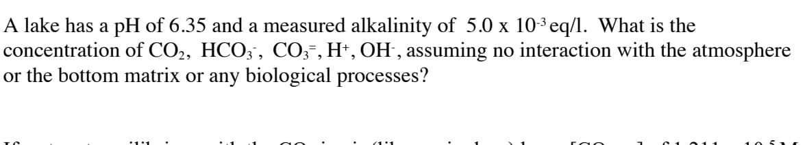 A lake has a pH of 6.35 and a measured alkalinity of 5.0 x 103 eq/l. What is the
concentration of CO2, HCO;, CO;-, H*, OH , assuming no interaction with the atmosphere
or the bottom matrix or any biological processes?
