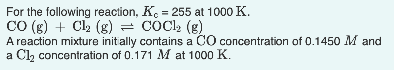 For the following reaction, Kc = 255 at 1000 K.
CO (g) + Cl2 (g) = COCl2 (g)
A reaction mixture initially contains a CO concentration of 0.1450 M and
a Cl2 concentration of 0.171 M at 1000 K.
