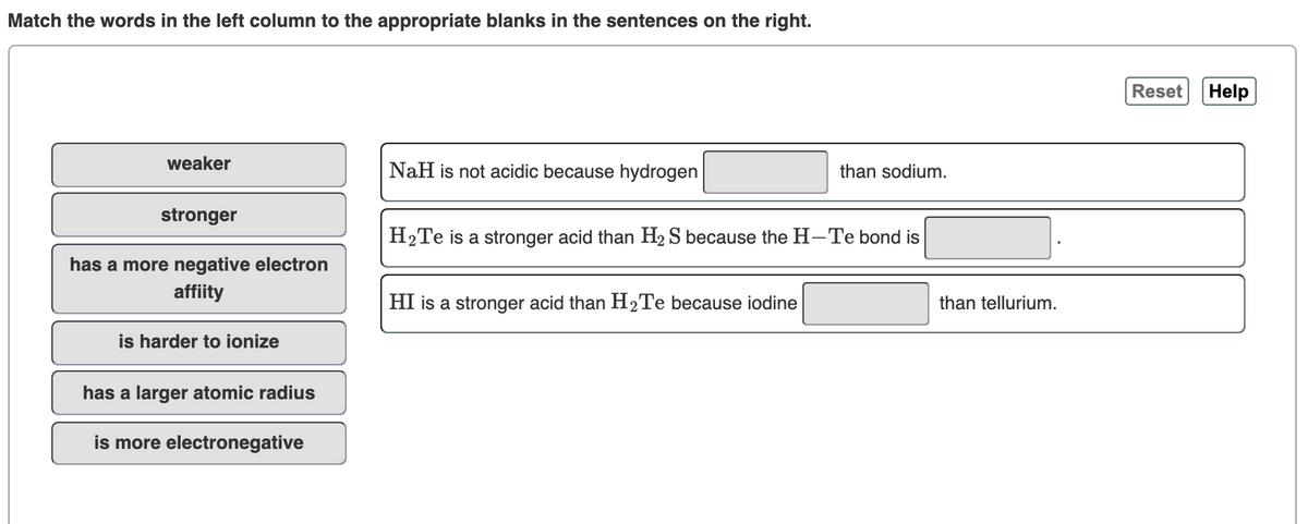 Match the words in the left column to the appropriate blanks in the sentences on the right.
Reset
Help
weaker
NaH is not acidic because hydrogen
than sodium.
stronger
H2Te is a stronger acid than H2 S because the H-Te bond is
has a more negative electron
affiity
HI is a stronger acid than H2Te because iodine
than tellurium.
is harder to ionize
has a larger atomic radius
is more electronegative
