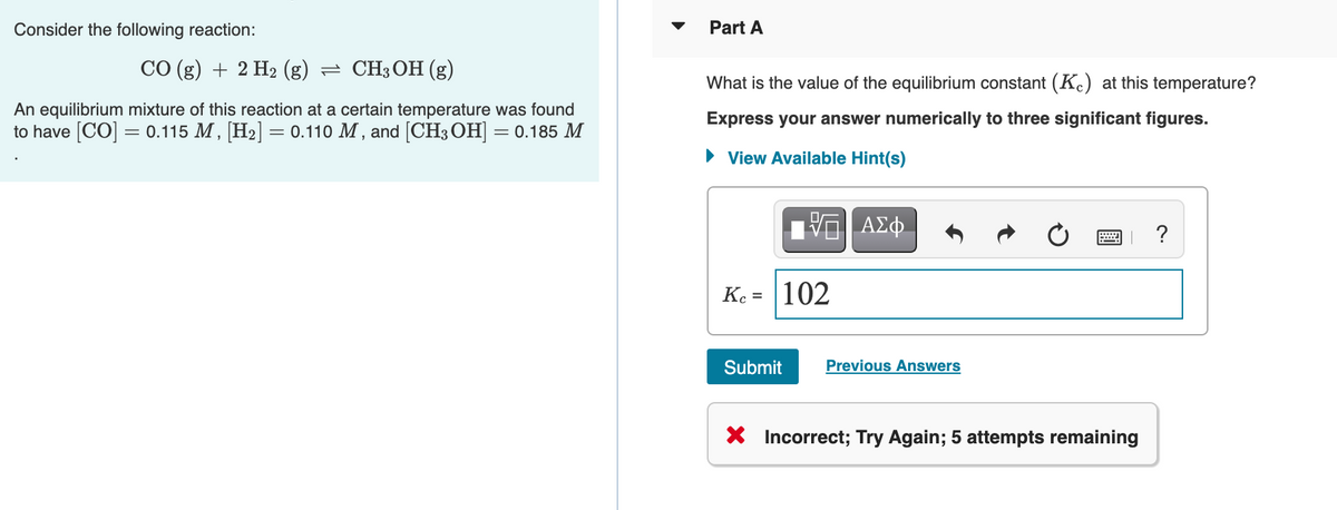 Consider the following reaction:
Part A
СО (g) + 2 Н2 (g) — СHзОн (g)
What is the value of the equilibrium constant (K.) at this temperature?
An equilibrium mixture of this reaction at a certain temperature was found
to have [CO] = 0.115 M, [H2] = 0.110 M, and [CH3 OH] = 0.185 M
Express your answer numerically to three significant figures.
• View Available Hint(s)
ΑΣφ.
Ke = |102
Submit
Previous Answers
X Incorrect; Try Again; 5 attempts remaining
