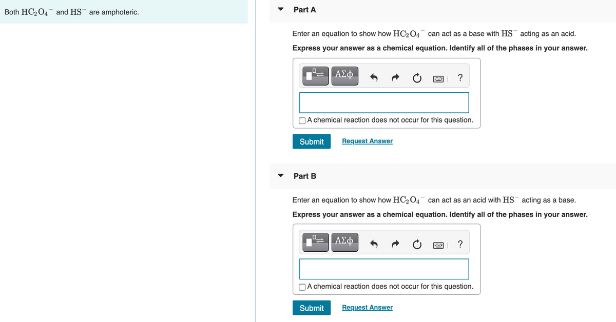 Both HC2 04 and HS¯ are amphoteric.
Part A
Enter an equation to show how HC2 04 can act as a base with HS¯ acting as an acid.
Express your answer as a chemical equation. Identify all of the phases in your answer.
ΑΣφ.
?
A chemical reaction does not occur for this question.
Submit
Request Answer
Part B
Enter an equation to show how HC204¯ can act as an acid with HS¯ acting as a base.
Express your answer as a chemical equation. Identify all of the phases in your answer.
?
OA chemical reaction does not occur for this question.
Submit
Request Answer
