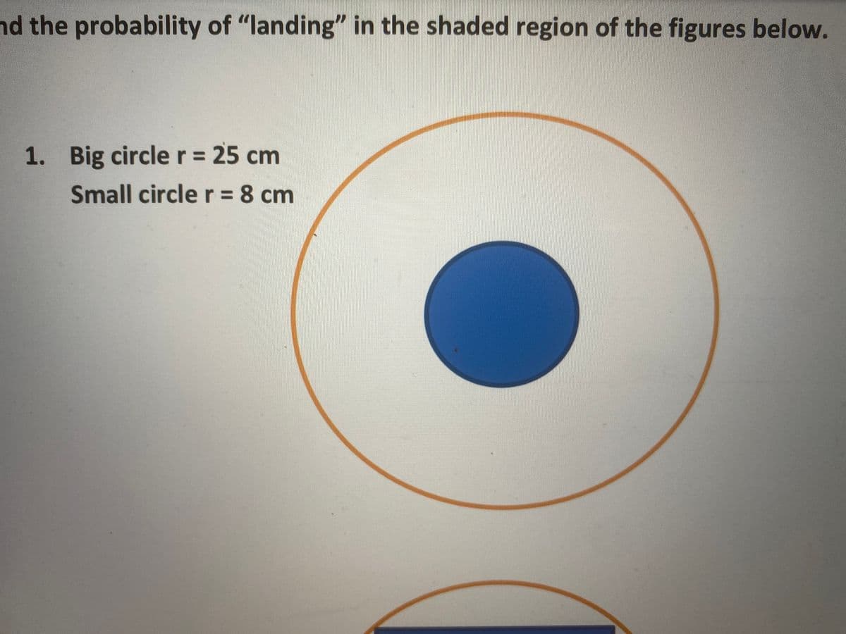 nd the probability of "landing" in the shaded region of the figures below.
1. Big circler= 25 cm
Small circle r = 8 cm
