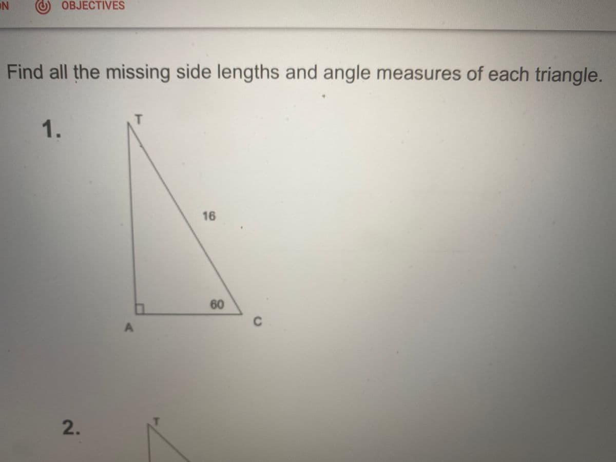 ### Triangle Problem Solving

#### Instructions
Find all the missing side lengths and angle measures of each triangle.

#### Problem 1
Given Triangle: \(\triangle ACT\)

**Properties:**
- \( \angle A \) is a right angle (\(90^\circ\)).
- \( \angle C = 60^\circ \).
- Side \( TC = 16 \).

**Diagram Description:**
- The triangle \( \triangle ACT \) has point \( A \) as the right angle.
- Side \( AC \) is the base.
- Side \( AT \) is the height (unknown).
- Side \( TC = 16 \) (hypotenuse).
- Angle \( \angle C \) measures \( 60^\circ \).

#### Steps to Solve
1. **Find \( \angle T \)**
   - Since \( \angle A \) is \( 90^\circ \) and \( \angle C \) is \( 60^\circ \),
   - \( \angle T = 90^\circ - 60^\circ = 30^\circ \).

2. **Use Trigonometry to Find Missing Sides**
   - Use the sine and cosine ratios appropriate for the given angles.

3. **Calculate Side \( AT \) (opposite to \( \angle C \))**
   - \( \sin 60^\circ = \frac{\text{opposite}}{\text{hypotenuse}} \)
   - \( \sin 60^\circ = \frac{AT}{16} \)
   - \( AT = 16 \times \sin 60^\circ = 16 \times \frac{\sqrt{3}}{2} \approx 13.86 \)

4. **Calculate Side \( AC \) (adjacent to \( \angle C \))**
   - \( \cos 60^\circ = \frac{\text{adjacent}}{\text{hypotenuse}} \)
   - \( \cos 60^\circ = \frac{AC}{16} \)
   - \( AC = 16 \times \cos 60^\circ = 16 \times \frac{1}{2} = 8 \)

**Final Values:**
- \( AT \approx 13.86 \)
- \( AC = 8 \)
- \( \angle T = 30^\circ \)
