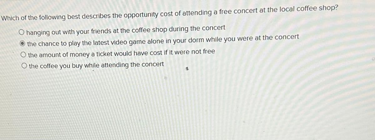 Which of the following best describes the opportunity cost of attending a free concert at the local coffee shop?
O hanging out with your friends at the coffee shop during the concert
the chance to play the latest video game alone in your dorm while you were at the concert
O the amount of money a ticket would have cost if it were not free
O the coffee you buy while attending the concert
1