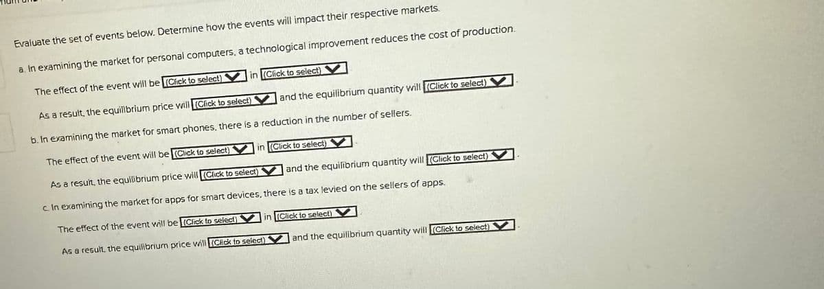 Evaluate the set of events below. Determine how the events will impact their respective markets.
a. In examining the market for personal computers, a technological improvement reduces the cost of production.
The effect of the event will be (Click to select)
As a result, the equilibrium price will (Click to select)
b. In examining the market for smart phones, there is a reduction in the number of sellers.
The effect of the event will be (Click to select)
As a result, the equilibrium price will (Click to select)
c. In examining the market for apps for smart devices, there is a tax levied on the sellers of apps.
The effect of the event will be (Click to select)
in (Click to select)
and the equilibrium quantity will (Click to select)
in (Click to select)
As a result the equilibrium price will Chick to select)
and the equilibrium quantity will (Click to select)
in (Click to select)
and the equilibrium quantity will Click to select)