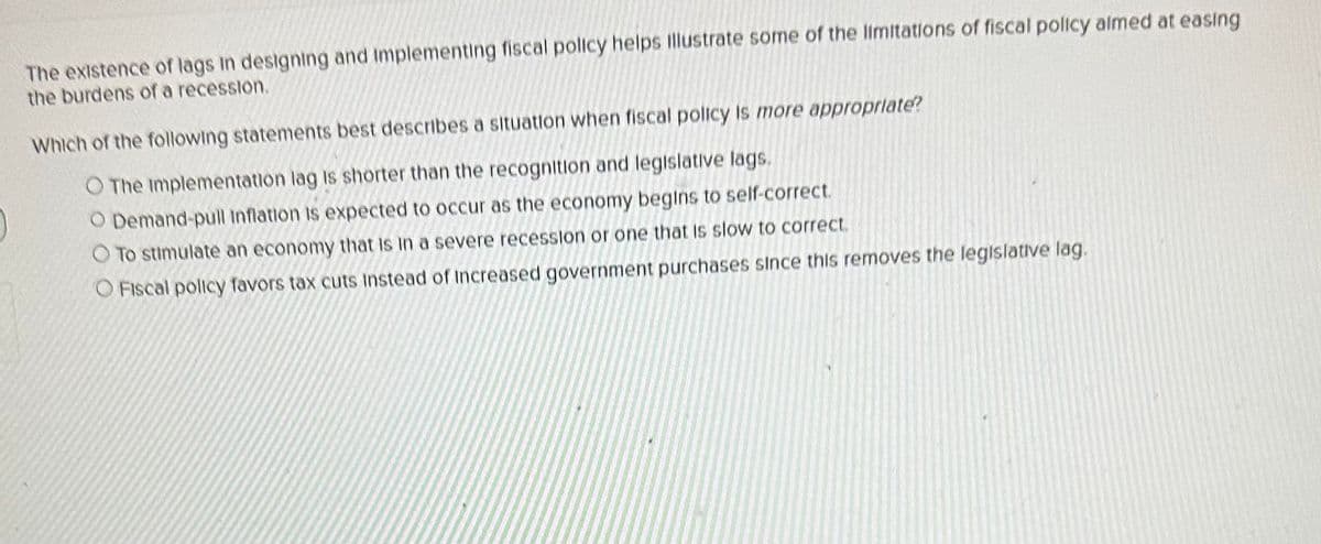 The existence of lags in designing and implementing fiscal policy helps illustrate some of the limitations of fiscal policy aimed at easing
the burdens of a recession.
Which of the following statements best describes a situation when fiscal policy is more appropriate?
O The Implementation lag is shorter than the recognition and legislative lags.
O Demand-pull Inflation is expected to occur as the economy begins to self-correct.
O To stimulate an economy that is in a severe recession or one that is slow to correct.
O Fiscal policy favors tax cuts Instead of increased government purchases since this removes the legislative lag.