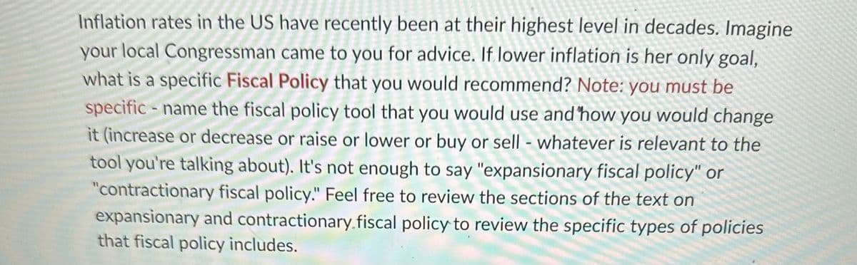 Inflation rates in the US have recently been at their highest level in decades. Imagine
your local Congressman came to you for advice. If lower inflation is her only goal,
what is a specific Fiscal Policy that you would recommend? Note: you must be
specific - name the fiscal policy tool that you would use and how you would change
it (increase or decrease or raise or lower or buy or sell - whatever is relevant to the
tool you're talking about). It's not enough to say "expansionary fiscal policy" or
"contractionary fiscal policy." Feel free to review the sections of the text on
expansionary and contractionary.fiscal policy to review the specific types of policies
that fiscal policy includes.