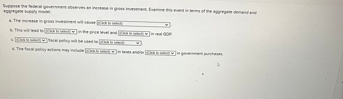 Suppose the federal government observes an increase in gross investment. Examine this event in terms of the aggregate demand and
aggregate supply model.
a. The increase in gross investment will cause (Click to select)
b. This will lead to [(Click to select) in the price level and [(Click to select) in real GDP.
c. (Click to select) fiscal policy will be used to (Click to select)
d. The fiscal policy actions may include (Click to select) in taxes and/or (Click to select)
in government purchases.
4