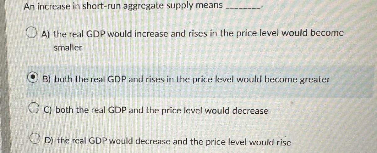 An increase in short-run aggregate supply means
A) the real GDP would increase and rises in the price level would become
smaller
B) both the real GDP and rises in the price level would become greater
OC) both the real GDP and the price level would decrease
Sin cat
dokens
D) the real GDP would decrease and the price level would rise