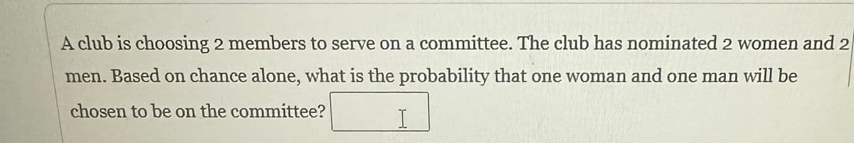 A club is choosing 2 members to serve on a committee. The club has nominated 2 women and 2
men. Based on chance alone, what is the probability that one woman and one man will be
chosen to be on the committee?
I