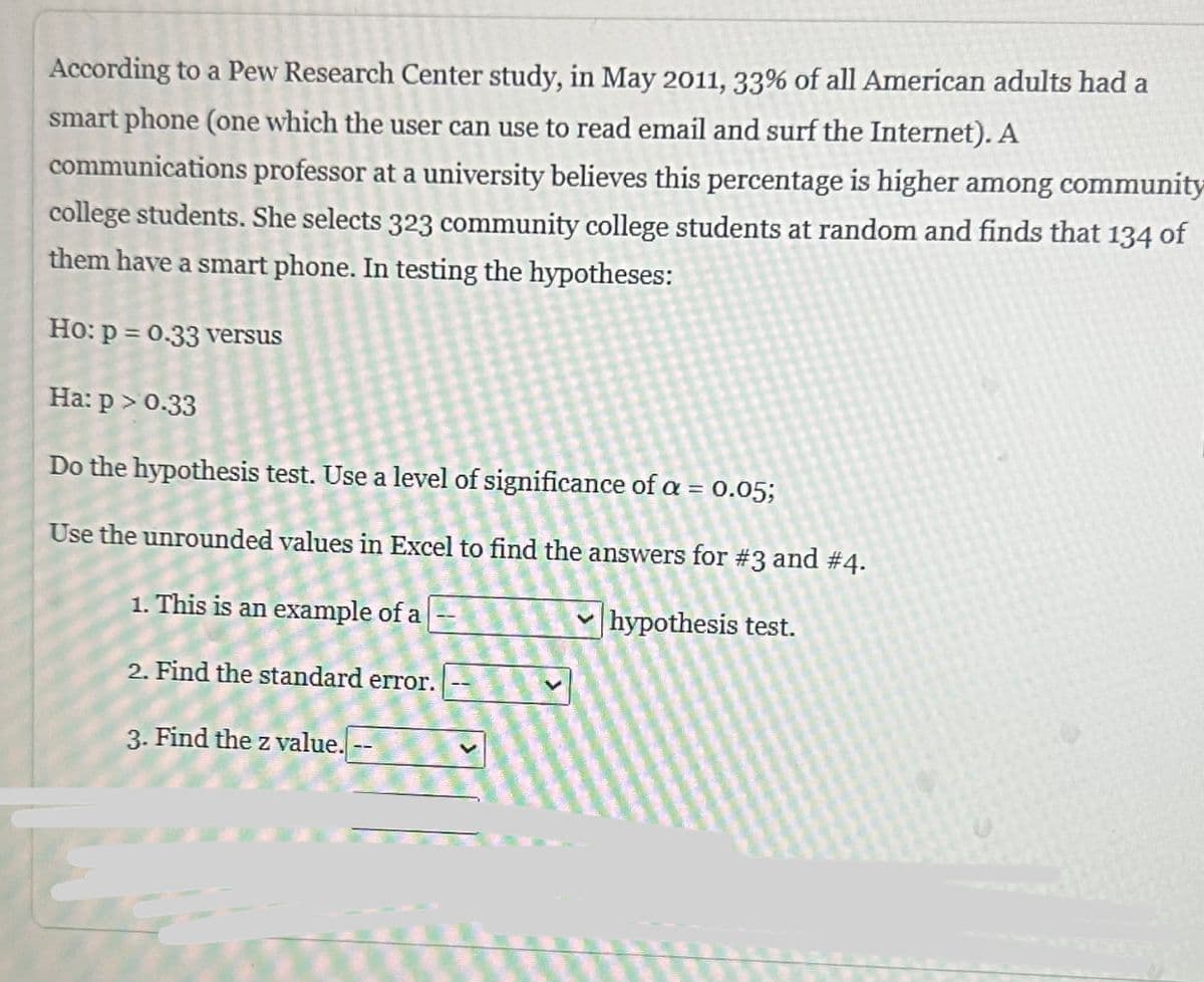 According to a Pew Research Center study, in May 2011, 33% of all American adults had a
smart phone (one which the user can use to read email and surf the Internet). A
communications professor at a university believes this percentage is higher among community
college students. She selects 323 community college students at random and finds that 134 of
them have a smart phone. In testing the hypotheses:
Ho: p= 0.33 versus
Ha: p > 0.33
Do the hypothesis test. Use a level of significance of a = 0.05;
Use the unrounded values in Excel to find the answers for #3 and #4.
1. This is an example of a
hypothesis test.
2. Find the standard error.
3. Find the z value. --