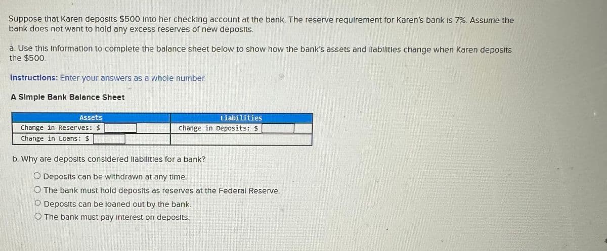 Suppose that Karen deposits $500 Into her checking account at the bank. The reserve requirement for Karen's bank is 7%. Assume the
bank does not want to hold any excess reserves of new deposits.
a. Use this information to complete the balance sheet below to show how the bank's assets and liabilities change when Karen deposits
the $500.
Instructions: Enter your answers as a whole number.
A Simple Bank Balance Sheet
Assets
Change in Reserves: $
Change in Loans: $
Liabilities
Change in Deposits: $
b. Why are deposits considered liabilities for a bank?
O Deposits can be withdrawn at any time.
O The bank must hold deposits as reserves at the Federal Reserve
Deposits can be loaned out by the bank.
O The bank must pay Interest on deposits.