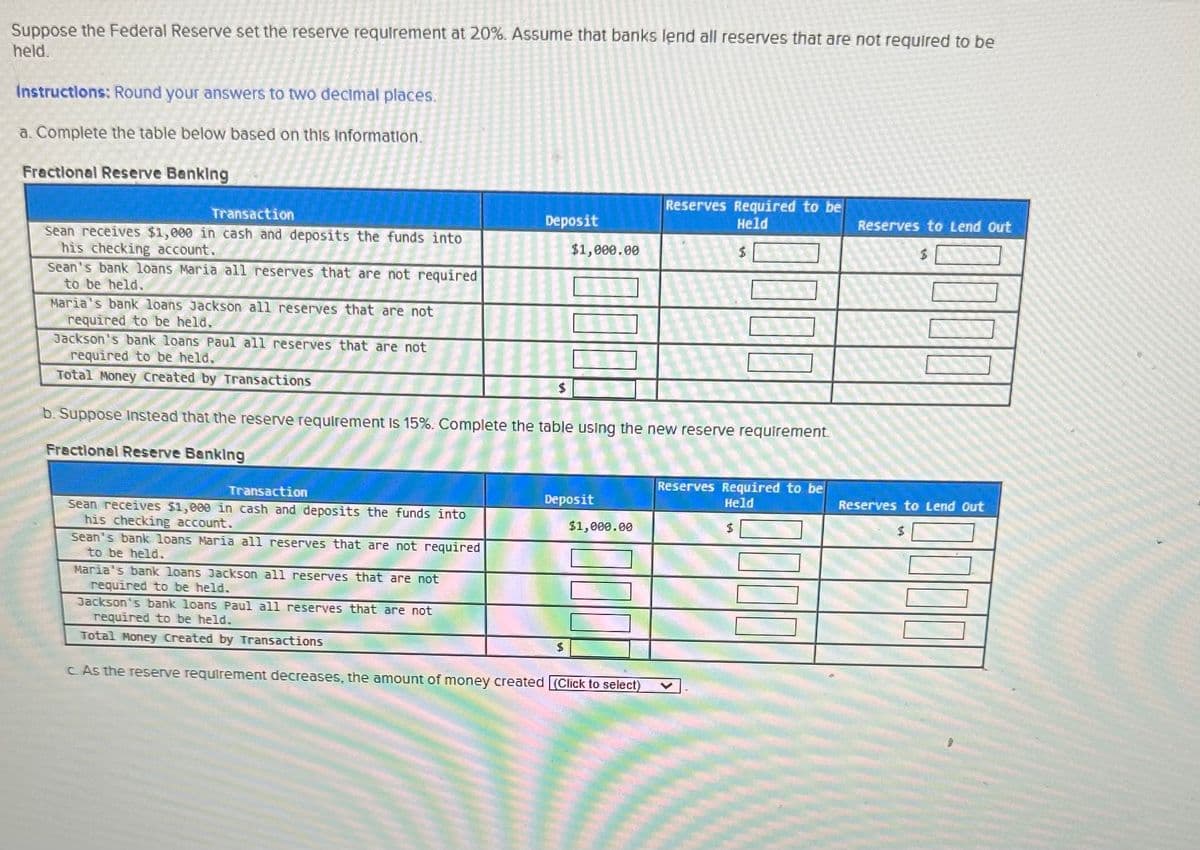 Suppose the Federal Reserve set the reserve requirement at 20%. Assume that banks lend all reserves that are not required to be
held.
Instructions: Round your answers to two decimal places.
a. Complete the table below based on this information.
Fractional Reserve Banking
Transaction
Sean receives $1,000 in cash and deposits the funds into
his checking account.
Sean's bank loans Maria all reserves that are not required
to be held.
Maria's bank loans Jackson all reserves that are not
required to be held.
Transaction
Sean receives $1,000 in cash and deposits the funds into
his checking account.
Sean's bank loans Maria all reserves that are not required
to be held.
Deposit
Maria's bank loans Jackson all reserves that are not
required to be held.
$1,000.00
Jackson's bank loans Paul all reserves that are not
required to be held.
Total Money Created by Transactions
b. Suppose Instead that the reserve requirement is 15%. Complete the table using the new reserve requirement.
Fractional Reserve Banking
1000
Deposit
$
$1,000.00
Jackson's bank loans Paul all reserves that are not
required to be held.
Total Money Created by Transactions
c. As the reserve requirement decreases, the amount of money created (Click to select)
Reserves Required to be
Held
Reserves Required to be
Held
Reserves to Lend Out
$
Reserves to Lend Out
$