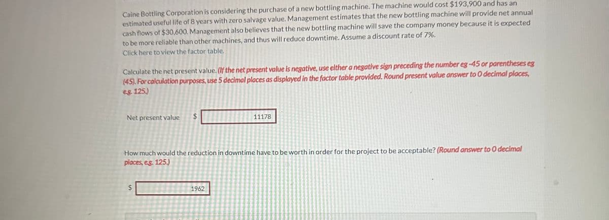 Caine Bottling Corporation is considering the purchase of a new bottling machine. The machine would cost $193,900 and has an
estimated useful life of 8 years with zero salvage value. Management estimates that the new bottling machine will provide net annual
cash flows of $30,600. Management also believes that the new bottling machine will save the company money because it is expected
to be more reliable than other machines, and thus will reduce downtime. Assume a discount rate of 7%.
Click here to view the factor table.
Calculate the net present value. (If the net present value is negative, use either a negative sign preceding the number eg -45 or parentheses eg
(45). For calculation purposes, use 5 decimal places as displayed in the factor table provided. Round present value answer to 0 decimal places,
eg. 125.)
Net present value
$
$
How much would the reduction in downtime have to be worth in order for the project to be acceptable? (Round answer to O decimal
places, e.g. 125.)
11178
1962