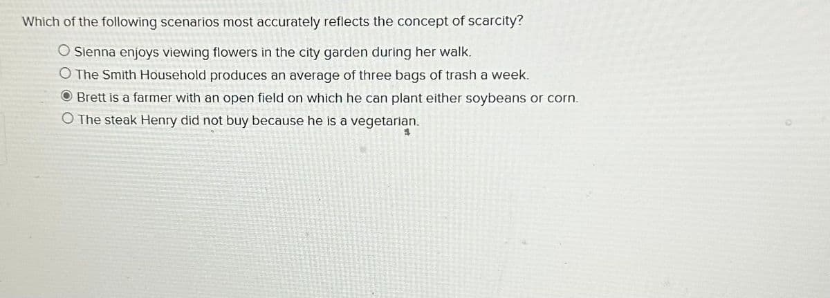 Which of the following scenarios most accurately reflects the concept of scarcity?
O Sienna enjoys viewing flowers in the city garden during her walk.
O The Smith Household produces an average of three bags of trash a week.
Brett is a farmer with an open field on which he can plant either soybeans or corn.
O The steak Henry did not buy because he is a vegetarian.
4