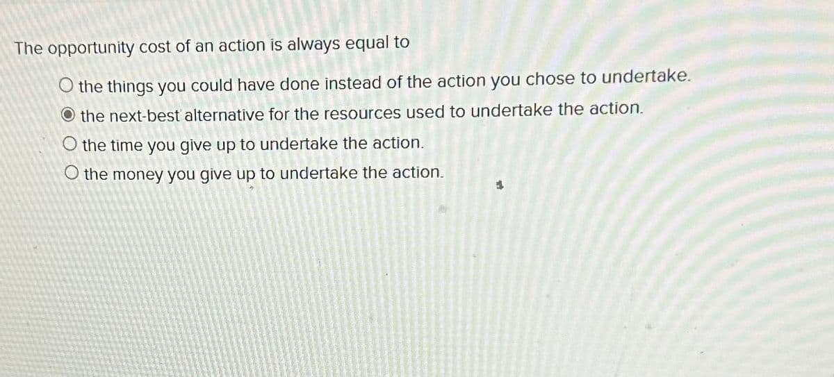 The opportunity cost of an action is always equal to
O the things you could have done instead of the action you chose to undertake.
the next-best alternative for the resources used to undertake the action.
O the time you give up to undertake the action.
O the money you give up to undertake the action.
4