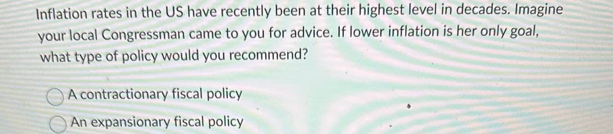 Inflation rates in the US have recently been at their highest level in decades. Imagine
your local Congressman came to you for advice. If lower inflation is her only goal,
what type of policy would you recommend?
A contractionary fiscal policy
An expansionary fiscal policy
