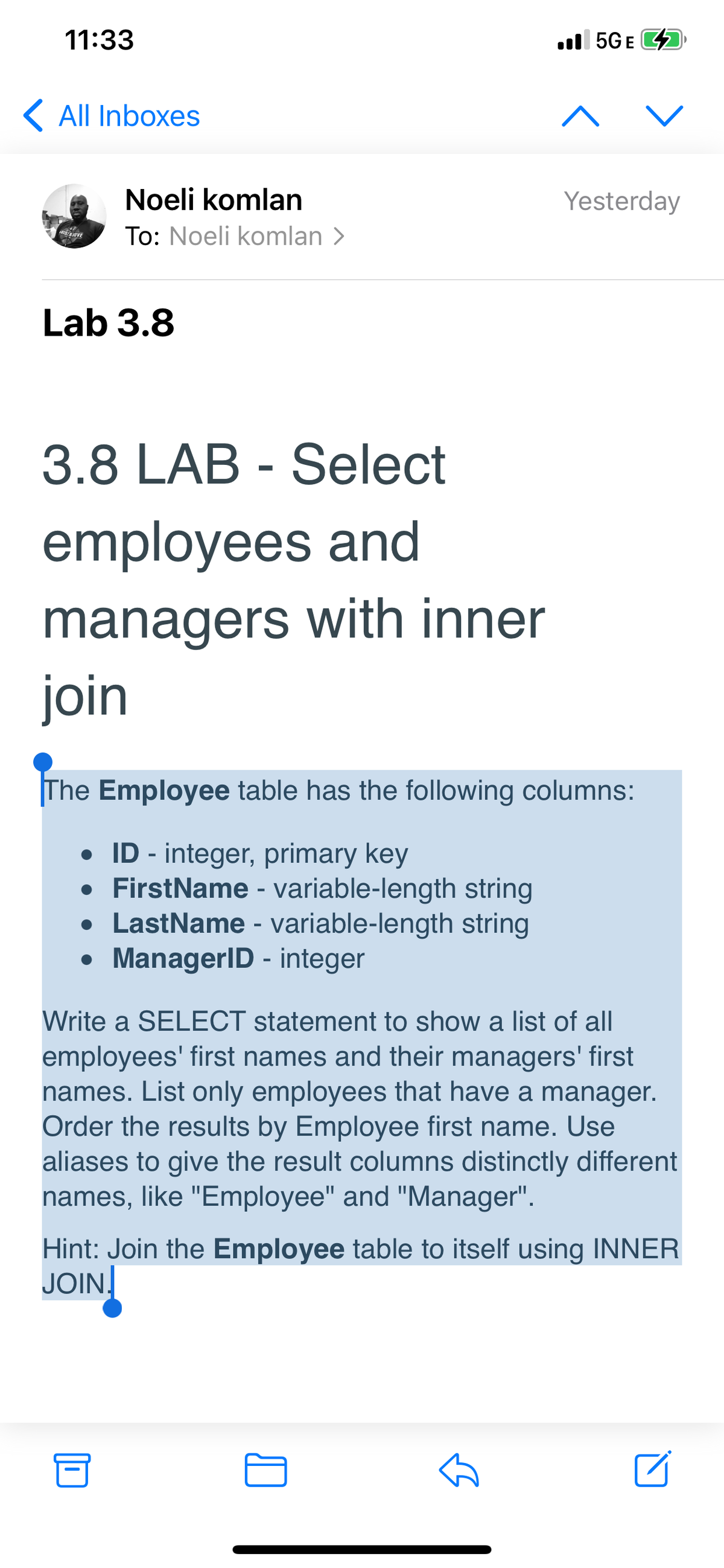 11:33
ull 5GE 4
K All Inboxes
Noeli komlan
Yesterday
To: Noeli komlan >
Lab 3.8
3.8 LAB - Select
employees and
managers with inner
join
The Employee table has the following columns:
• ID - integer, primary key
• FirstName - variable-length string
• LastName - variable-length string
• ManagerID - integer
/rite a SELECT statement to show a list of all
employees' first names and their managers' first
names. List only employees that have a manager.
Order the results by Employee first name. Use
aliases to give the result columns distinctly different
names, like "Employee" and "Manager".
Hint: Join the Employee table to itself using INNER
JOIN.
