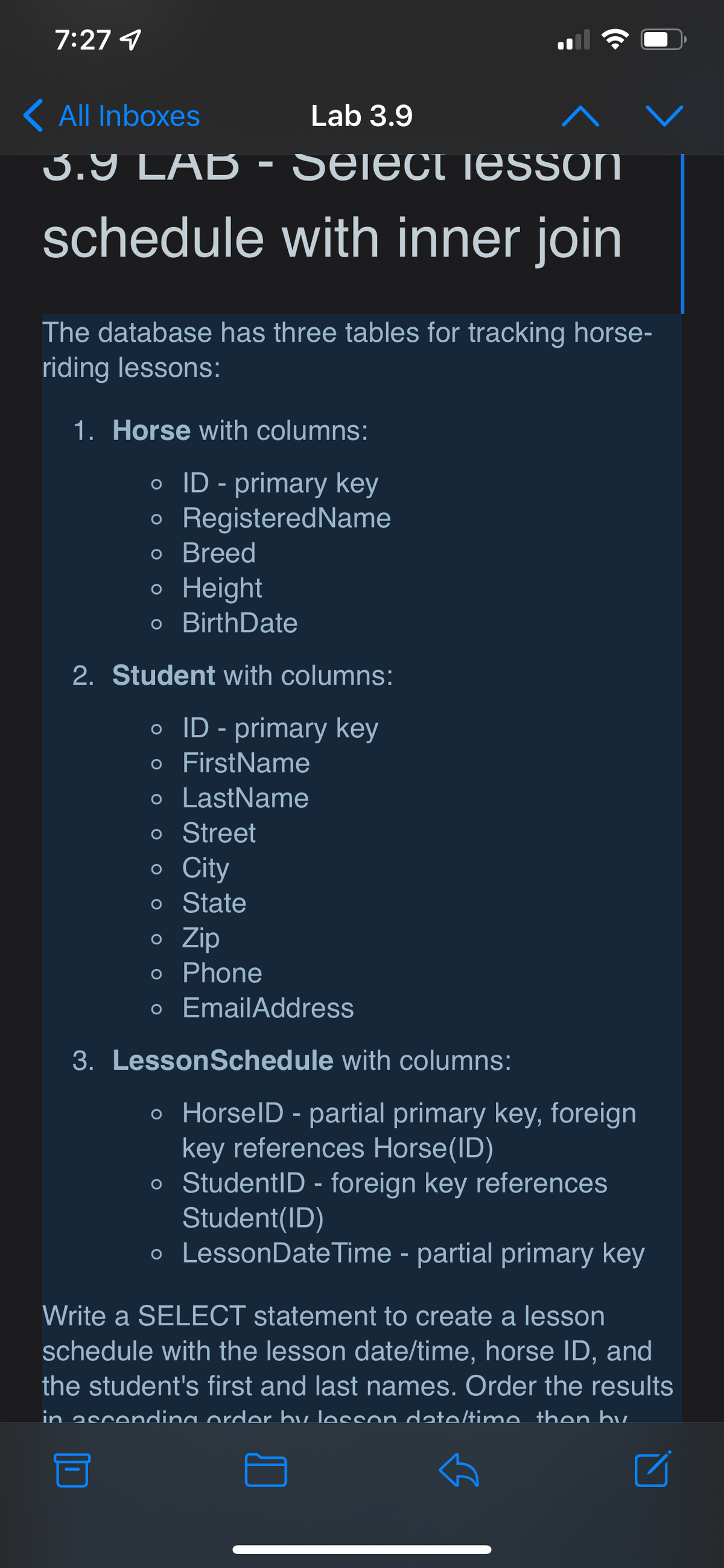 7:27 4
K All Inboxes
Lab 3.9
3.9 LAB - Select jESsoN
schedule with inner join
The database has three tables for tracking horse-
riding lessons:
1. Horse with columns:
o ID - primary key
o RegisteredName
о Breed
о Height
o BirthDate
2. Student with columns:
o ID - primary key
o FirstName
o LastName
o Street
o City
o State
o Zip
o Phone
o EmailAddress
3. LessonSchedule with columns:
o HorselD - partial primary key, foreign
key references Horse(ID)
o StudentID - foreign key references
Student(ID)
o LessonDate Time - partial primary key
Write a SELECT statement to create a lesson
schedule with the lesson date/time, horse ID, and
the student's first and last names. Order the results
in ascendina order by lesson date/time then hu
