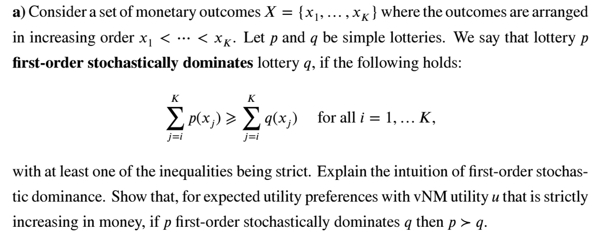 a) Consider a set of monetary outcomes X =
{x1, ... , xK} where the outcomes are arranged
in increasing order x, <
< XK. Let p and q be simple lotteries. We say that lottery p
•..
first-order stochastically dominates lottery q, if the following holds:
K
K
E p(x;) > E qcx,)
j=i
j=i
with at least one of the inequalities being strict. Explain the intuition of first-order stochas-
tic dominance. Show that, for expected utility preferences with vNM utility u that is strictly
increasing in money, if p first-order stochastically dominates q then p > q.
