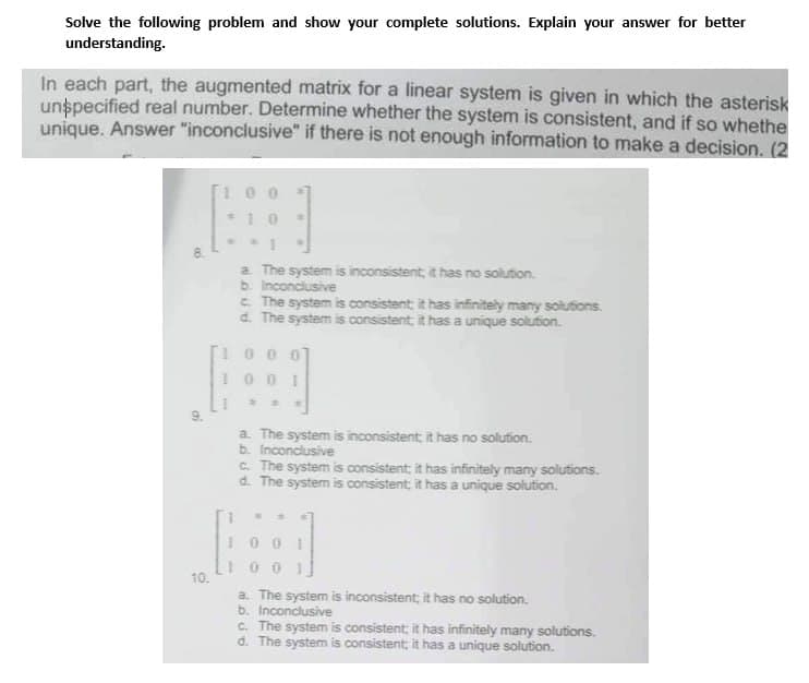 Solve the following problem and show your complete solutions. Explain your answer for better
understanding.
In each part, the augmented matrix for a linear system is given in which the asterisk
unspecified real number. Determine whether the system is consistent, and if so whethe
unique. Answer "inconclusive" if there is not enough information to make a decision. (2
00
a
10.
W
10
a.
The system is inconsistent, it has no solution.
b. Inconclusive
c. The system is consistent; it has infinitely many solutions.
d. The system is consistent, it has a unique solution.
10
O
1001
*
a. The system is inconsistent; it has no solution.
b. Inconclusive
c. The system is consistent; it has infinitely many solutions.
d. The system is consistent; it has a unique solution.
00
100
a. The system is inconsistent, it has no solution.
b. Inconclusive
c. The system is consistent; it has infinitely many solutions.
d. The system is consistent; it has a unique solution.