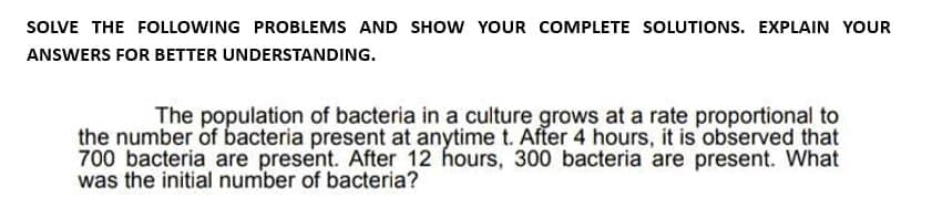 SOLVE THE FOLLOWING PROBLEMS AND SHOW YOUR COMPLETE SOLUTIONS. EXPLAIN YOUR
ANSWERS FOR BETTER UNDERSTANDING.
The population of bacteria in a culture grows at a rate proportional to
the number of bacteria present at anytime t. After 4 hours, it is observed that
700 bacteria are present. After 12 hours, 300 bacteria are present. What
was the initial number of bacteria?