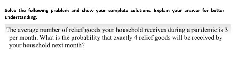 Solve the following problem and show your complete solutions. Explain your answer for better
understanding.
The average number of relief goods your household receives during a pandemic is 3
per month. What is the probability that exactly 4 relief goods will be received by
your household next month?