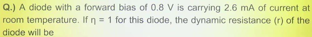 Q.) A diode with a forward bias of 0.8 V is carrying 2.6 mA of current at
room temperature. If n = 1 for this diode, the dynamic resistance (r) of the
diode will be