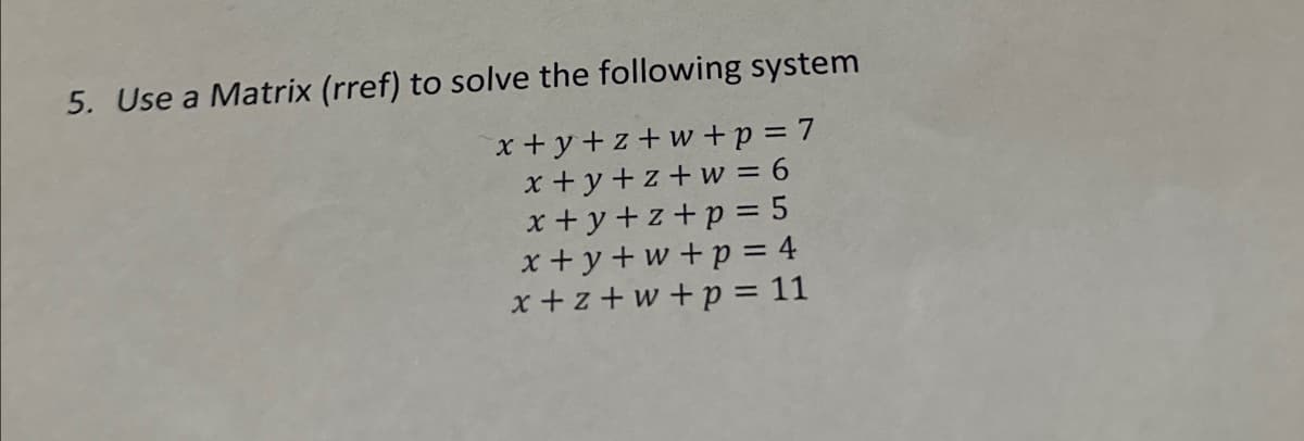 5. Use a Matrix (rref) to solve the following system
x+y+z+w+p = 7
x+y+z+w = 6
x+y+z+p = 5
x+y+w+p=4
x+z+w+p = 11