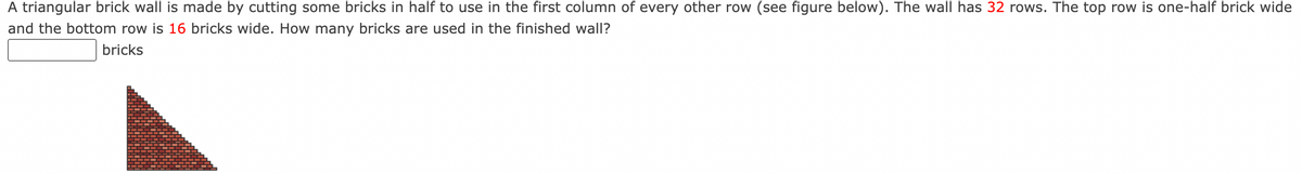 A triangular brick wall is made by cutting some bricks in half to use in the first column of every other row (see figure below). The wall has 32 rows. The top row is one-half brick wide
and the bottom row is 16 bricks wide. How many bricks are used in the finished wall?
bricks
