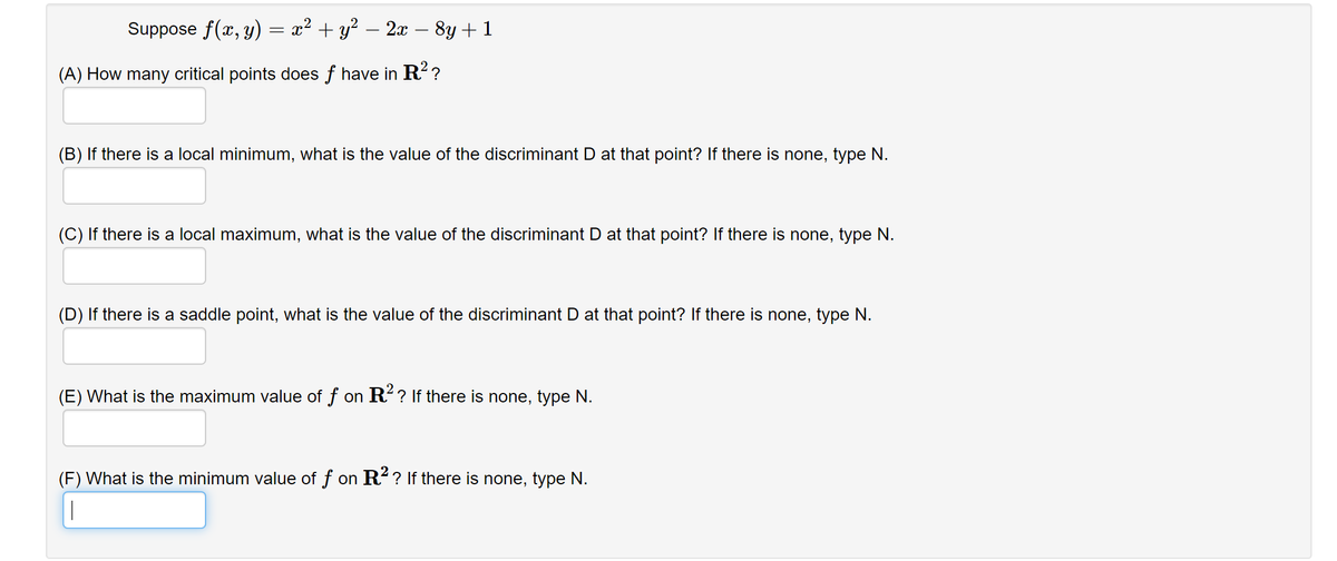 Suppose f(x, y) = x² + y² – 2æ – 8y + 1
(A) How many critical points does f have in R? ?
(B) If there is a local minimum, what is the value of the discriminant D at that point? If there is none, type N.
(C) If there is a local maximum, what is the value of the discriminant D at that point? If there is none, type N.
(D) If there is a saddle point, what is the value of the discriminant D at that point? If there is none, type N.
(E) What is the maximum value of f on R? If there is none, type N.
(F) What is the minimum value of f on R? If there is none, type N.
