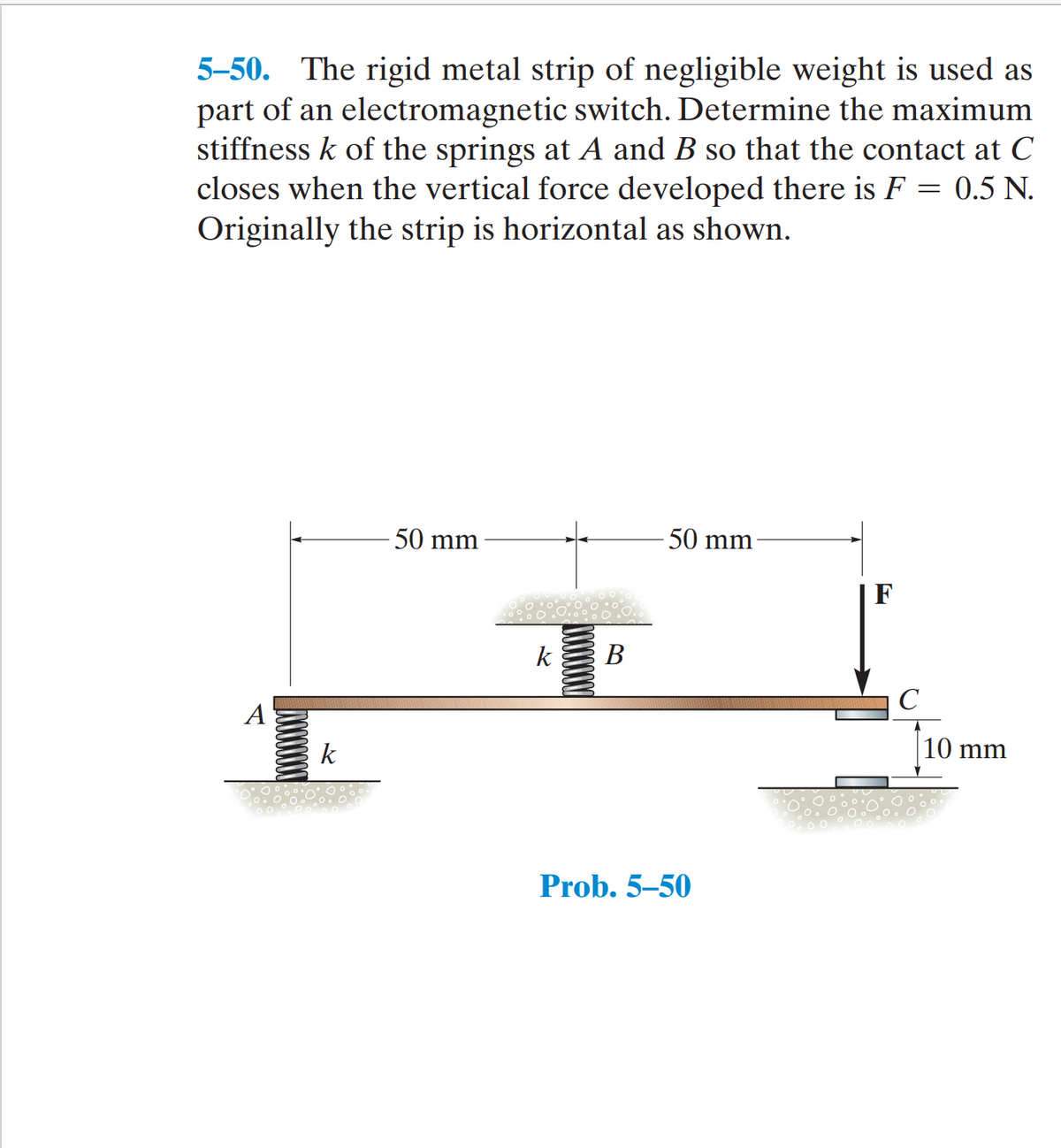 5-50. The rigid metal strip of negligible weight is used as
part of an electromagnetic switch. Determine the maximum
stiffness k of the springs at A and B so that the contact at C
closes when the vertical force developed there is F = 0.5 N.
Originally the strip is horizontal as shown.
50 mm
50 mm
F
k
В
C
А
k
10 mm
Prob. 5–50
