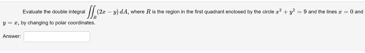 /| (2x – y) dA, where R is the region in the first quadrant enclosed by the circle x? + y? = 9 and the lines x =
R.
Evaluate the double integral
0 and
y = x, by changing to polar coordinates.
Answer:
