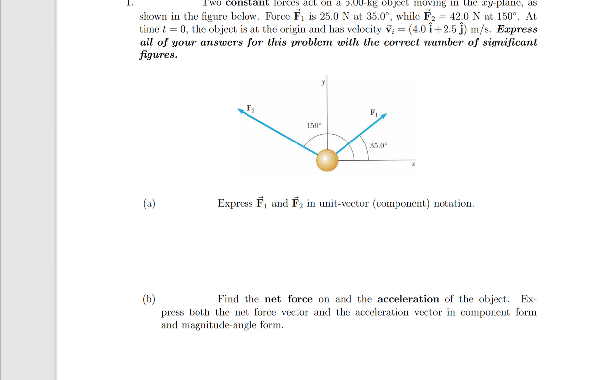 Two constant forces act on a 5.00-kg object moving in the xy-plane, as
42.0 N at 150°. At
shown in the figure below. Force F1 is 25.0N at 35.0°, while F2
time t = 0, the object is at the origin and has velocity v; = (4.0 i+2.5 j) m/s. Express
all of your answers for this problem with the correct number of significant
figures.
F2
F1
150°
35.0°
(a)
Express F1 and F2 in unit-vector (component) notation.
(b)
press both the net force vector and the acceleration vector in component form
and magnitude-angle form.
Find the net force on and the acceleration of the object. Ex-
