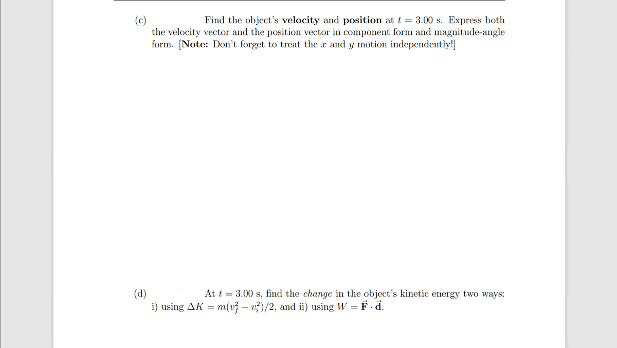 Find the object's velocity and position at t = 3.00 s. Express both
(c)
the velocity vector and the position vector in component form and magnitude-angle
form. [Note: Don't forget to treat the x and y motion independently!]
At t = 3.00 s, find the change in the object's kinetic energy two ways:
(d)
i) using AK = m(v; – v?)/2, and ii) using W = F. d.
