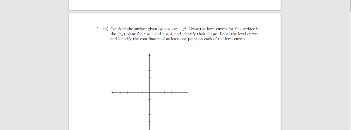 2. (a) Consider the surface given by z =
1 and z
4.x2 + y?. Draw the level curves for this surface in
4, and identify their shape. Label the level curves,
the (xy) plane for z
and identify the coordinates of at least one point on each of the level curves.
