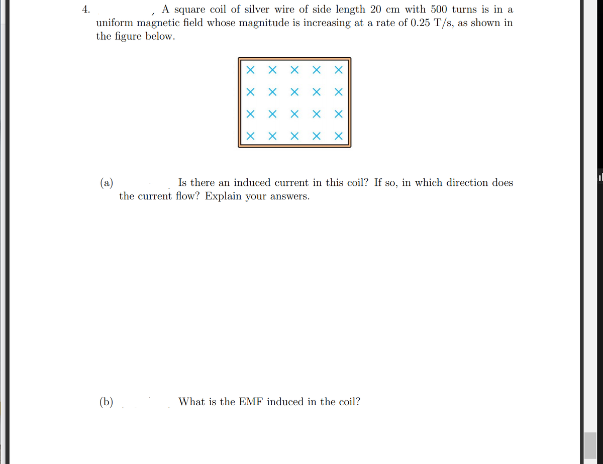 ### Induced Current and Electromotive Force (EMF) in a Silver Coil

#### Problem Statement
A square coil of silver wire with a side length of 20 cm and 500 turns is placed in a uniform magnetic field. The magnitude of the magnetic field is increasing at a rate of 0.25 T/s, as shown in the figure below.

![Square Coil in Magnetic Field](image-url)

The figure shows a square coil with a series of "X" marks, indicating the direction of the magnetic field going into the page.

**(a)** Is there an induced current in this coil? If so, in which direction does the current flow? Explain your answers.

**(b)** What is the EMF induced in the coil?

#### Explanation

**(a) Induced Current in the Coil**

- **Presence of Induced Current:**
  According to Faraday's Law of Electromagnetic Induction, an electromotive force (EMF) is induced in a coil when the magnetic flux through the coil changes over time. In this scenario, the magnetic field's magnitude is increasing, thereby changing the magnetic flux through the coil.
  
  As the magnetic field increases at a rate of 0.25 T/s, there will be a change in the magnetic flux through the coil. Consequently, an EMF is induced, which drives a current through the coil.

- **Direction of Current Flow:**
  The direction of the current flow can be determined using Lenz's Law, which states that the direction of the induced current will oppose the change in magnetic flux.
  
  Here, the magnetic flux through the coil is increasing into the page. To oppose this increase, the induced current will generate its own magnetic field out of the page. Using the right-hand rule, for the induced magnetic field to point out of the page, the current must flow counterclockwise when viewed from above.

**(b) Calculation of Induced EMF**

Using Faraday's Law of Induction: 
\[ \text{EMF} = -N \frac{d\Phi_B}{dt} \]

Where:
- \(N = 500\) (number of turns)
- \(\frac{d\Phi_B}{dt}\) is the rate of change of magnetic flux through one loop of the coil.

Magnetic flux (\(\Phi_B\)) is given by:
\[ \Phi_B = B \cdot A \]
where