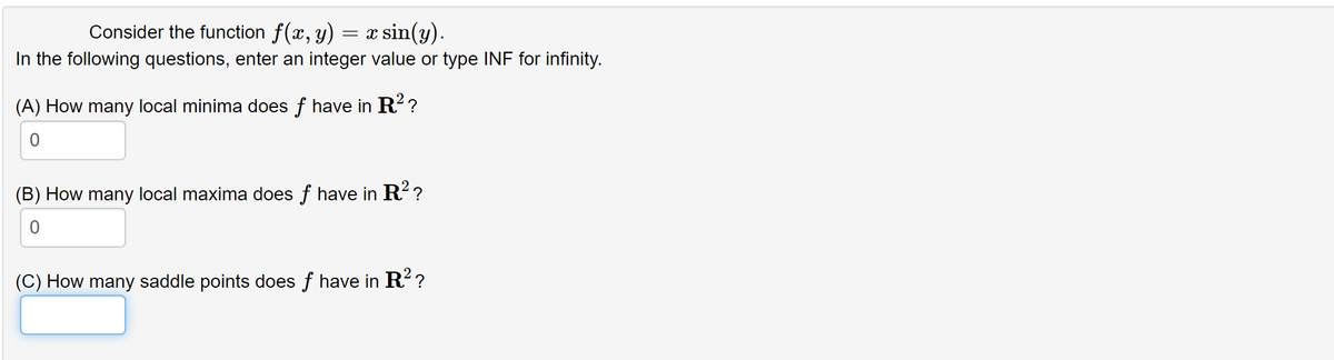 Consider the function f(x, y) :
x sin(y).
In the following questions, enter an integer value or type INF for infinity.
(A) How many local minima does f have in R? ?
(B) How many local maxima does f have in R??
(C) How many saddle points does f have in R??
